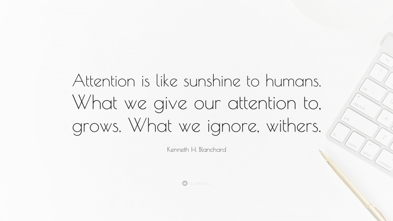 Kenneth H. Blanchard Quote: “Attention is like sunshine to humans. What we give our attention to, grows. What we ignore, withers.”