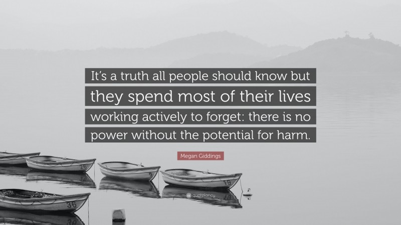 Megan Giddings Quote: “It’s a truth all people should know but they spend most of their lives working actively to forget: there is no power without the potential for harm.”