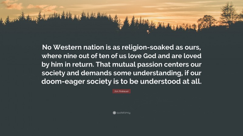 Jon Krakauer Quote: “No Western nation is as religion-soaked as ours, where nine out of ten of us love God and are loved by him in return. That mutual passion centers our society and demands some understanding, if our doom-eager society is to be understood at all.”
