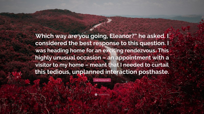 Gail Honeyman Quote: “Which way are you going, Eleanor?” he asked. I considered the best response to this question. I was heading home for an exciting rendezvous. This highly unusual occasion – an appointment with a visitor to my home – meant that I needed to curtail this tedious, unplanned interaction posthaste.”