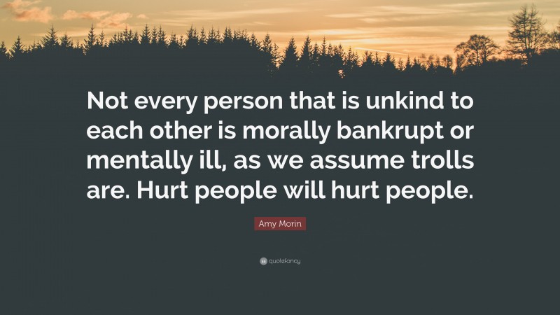 Amy Morin Quote: “Not every person that is unkind to each other is morally bankrupt or mentally ill, as we assume trolls are. Hurt people will hurt people.”