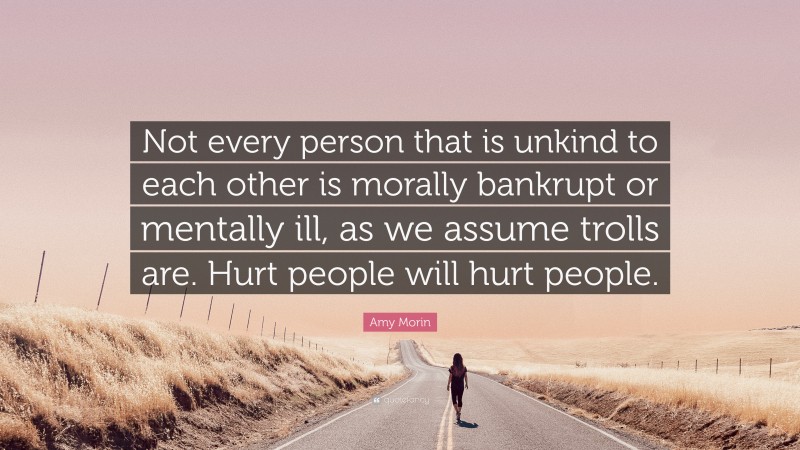 Amy Morin Quote: “Not every person that is unkind to each other is morally bankrupt or mentally ill, as we assume trolls are. Hurt people will hurt people.”