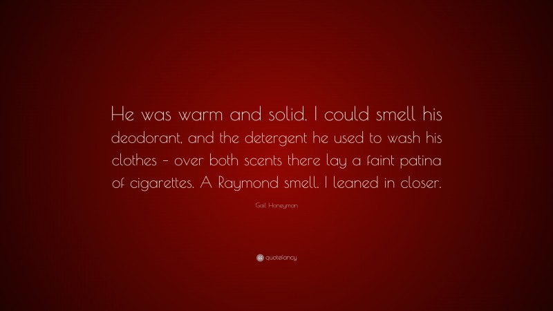 Gail Honeyman Quote: “He was warm and solid. I could smell his deodorant, and the detergent he used to wash his clothes – over both scents there lay a faint patina of cigarettes. A Raymond smell. I leaned in closer.”