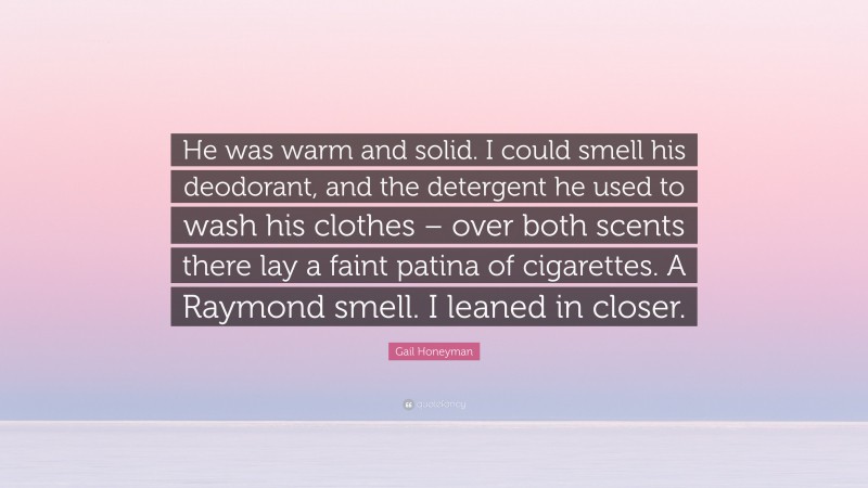 Gail Honeyman Quote: “He was warm and solid. I could smell his deodorant, and the detergent he used to wash his clothes – over both scents there lay a faint patina of cigarettes. A Raymond smell. I leaned in closer.”