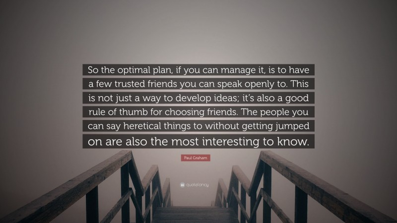 Paul Graham Quote: “So the optimal plan, if you can manage it, is to have a few trusted friends you can speak openly to. This is not just a way to develop ideas; it’s also a good rule of thumb for choosing friends. The people you can say heretical things to without getting jumped on are also the most interesting to know.”