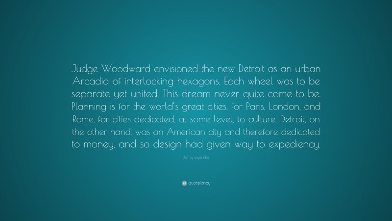 Jeffrey Eugenides Quote: “Judge Woodward envisioned the new Detroit as an urban Arcadia of interlocking hexagons. Each wheel was to be separate yet united. This dream never quite came to be. Planning is for the world’s great cities, for Paris, London, and Rome, for cities dedicated, at some level, to culture. Detroit, on the other hand, was an American city and therefore dedicated to money, and so design had given way to expediency.”