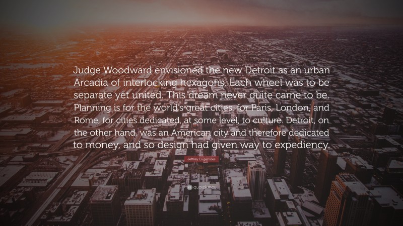 Jeffrey Eugenides Quote: “Judge Woodward envisioned the new Detroit as an urban Arcadia of interlocking hexagons. Each wheel was to be separate yet united. This dream never quite came to be. Planning is for the world’s great cities, for Paris, London, and Rome, for cities dedicated, at some level, to culture. Detroit, on the other hand, was an American city and therefore dedicated to money, and so design had given way to expediency.”