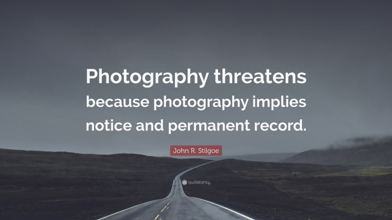 John R. Stilgoe Quote: “Photography threatens because photography implies notice and permanent record.”