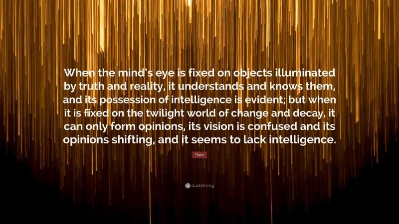 Plato Quote: “When the mind’s eye is fixed on objects illuminated by truth and reality, it understands and knows them, and its possession of intelligence is evident; but when it is fixed on the twilight world of change and decay, it can only form opinions, its vision is confused and its opinions shifting, and it seems to lack intelligence.”
