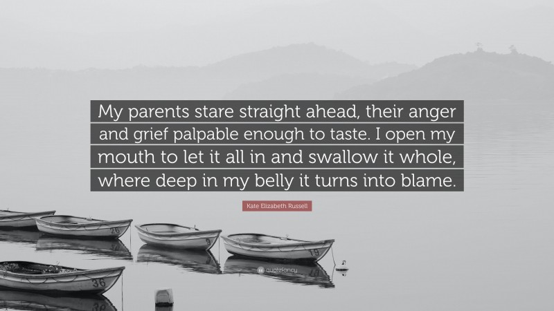 Kate Elizabeth Russell Quote: “My parents stare straight ahead, their anger and grief palpable enough to taste. I open my mouth to let it all in and swallow it whole, where deep in my belly it turns into blame.”