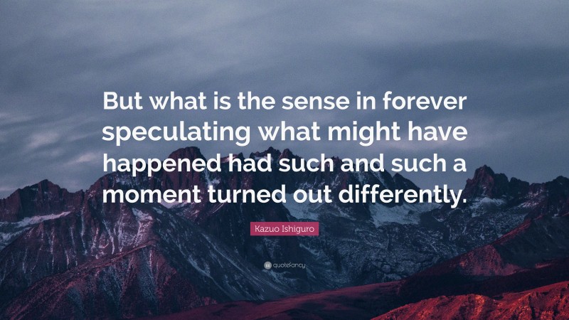 Kazuo Ishiguro Quote: “But what is the sense in forever speculating what might have happened had such and such a moment turned out differently.”