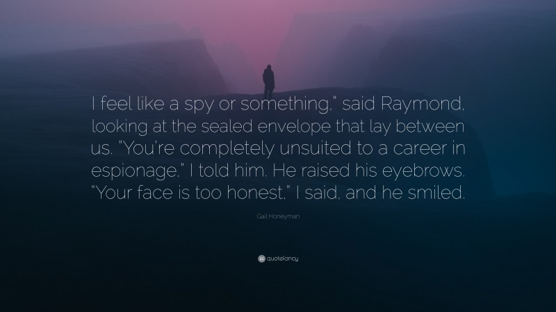 Gail Honeyman Quote: “I feel like a spy or something,” said Raymond, looking at the sealed envelope that lay between us. “You’re completely unsuited to a career in espionage,” I told him. He raised his eyebrows. “Your face is too honest,” I said, and he smiled.”