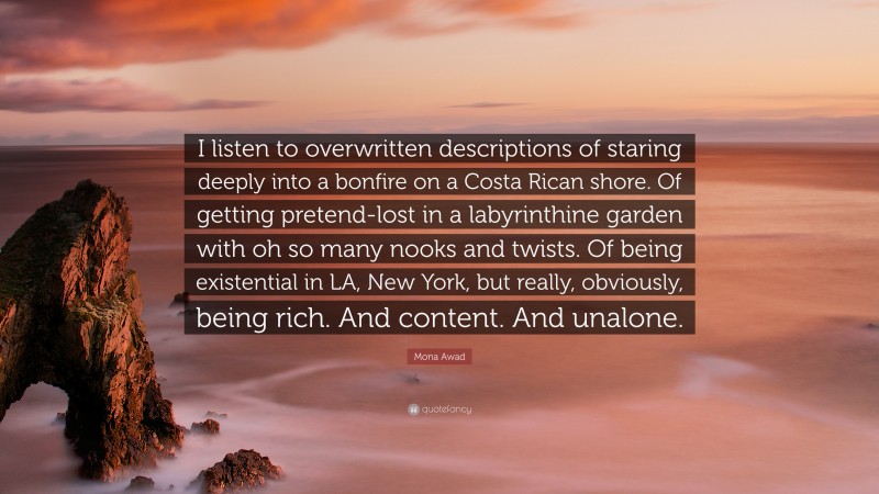 Mona Awad Quote: “I listen to overwritten descriptions of staring deeply into a bonfire on a Costa Rican shore. Of getting pretend-lost in a labyrinthine garden with oh so many nooks and twists. Of being existential in LA, New York, but really, obviously, being rich. And content. And unalone.”