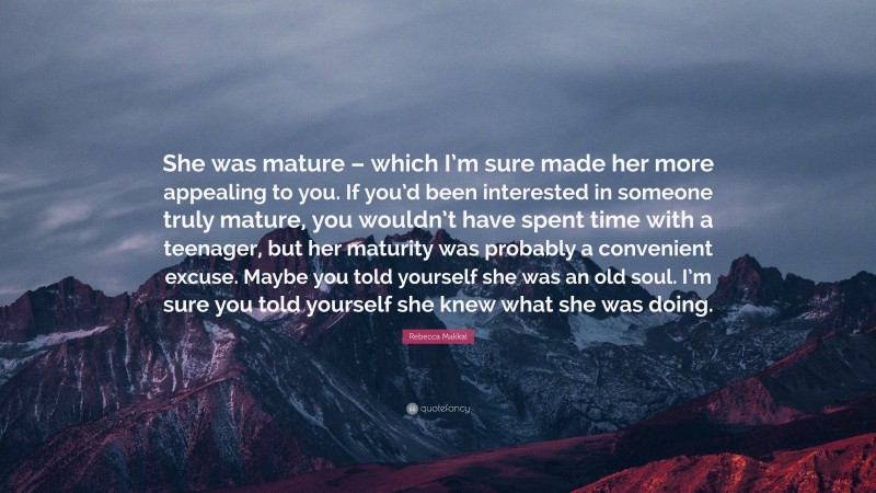 Rebecca Makkai Quote: “She was mature – which I’m sure made her more appealing to you. If you’d been interested in someone truly mature, you wouldn’t have spent time with a teenager, but her maturity was probably a convenient excuse. Maybe you told yourself she was an old soul. I’m sure you told yourself she knew what she was doing.”