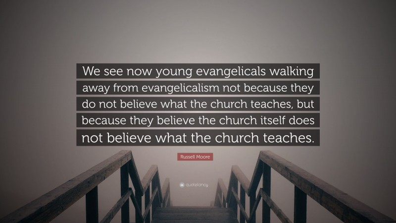 Russell Moore Quote: “We see now young evangelicals walking away from evangelicalism not because they do not believe what the church teaches, but because they believe the church itself does not believe what the church teaches.”