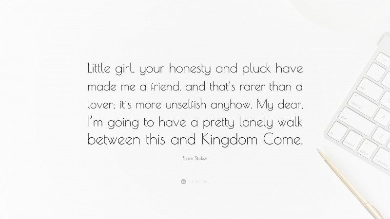 Bram Stoker Quote: “Little girl, your honesty and pluck have made me a friend, and that’s rarer than a lover; it’s more unselfish anyhow. My dear, I’m going to have a pretty lonely walk between this and Kingdom Come.”