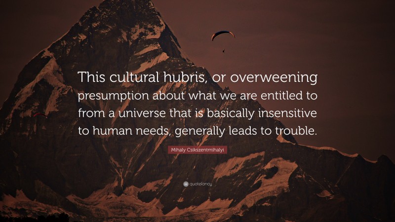 Mihaly Csikszentmihalyi Quote: “This cultural hubris, or overweening presumption about what we are entitled to from a universe that is basically insensitive to human needs, generally leads to trouble.”