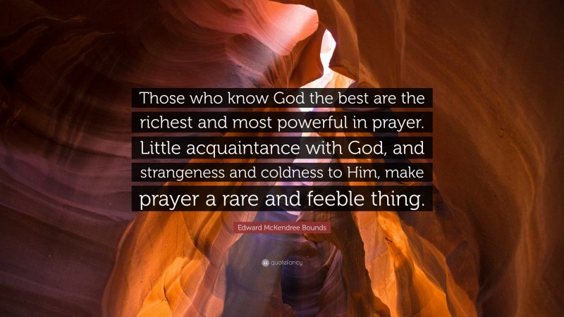 Edward McKendree Bounds Quote: “Those who know God the best are the richest and most powerful in prayer. Little acquaintance with God, and strangeness and coldness to Him, make prayer a rare and feeble thing.”