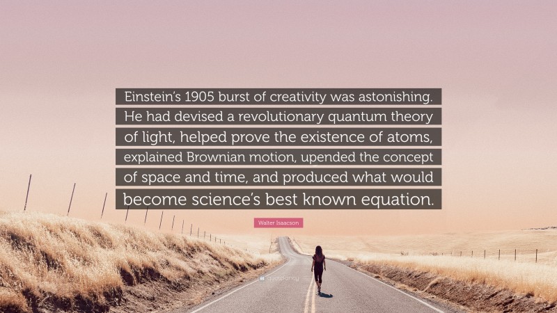 Walter Isaacson Quote: “Einstein’s 1905 burst of creativity was astonishing. He had devised a revolutionary quantum theory of light, helped prove the existence of atoms, explained Brownian motion, upended the concept of space and time, and produced what would become science’s best known equation.”