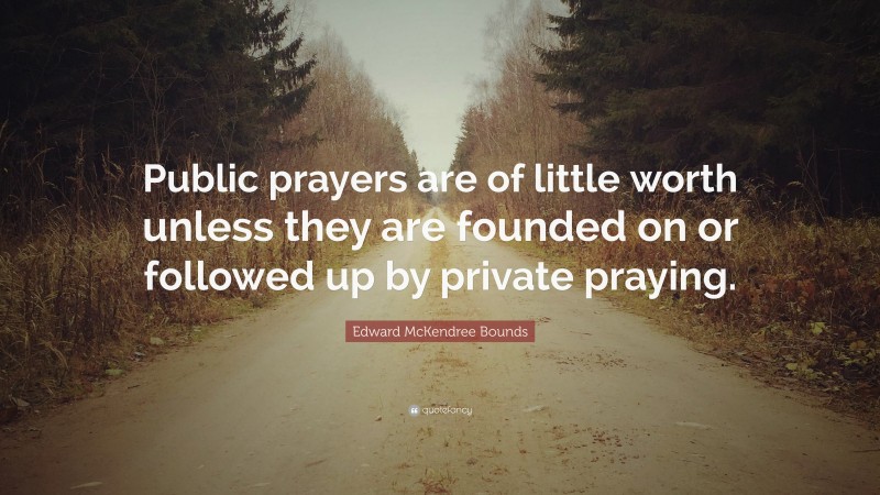 Edward McKendree Bounds Quote: “Public prayers are of little worth unless they are founded on or followed up by private praying.”