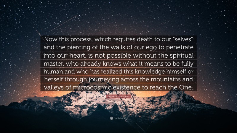 Seyyed Hossein Nasr Quote: “Now this process, which requires death to our “selves” and the piercing of the walls of our ego to penetrate into our heart, is not possible without the spiritual master, who already knows what it means to be fully human and who has realized this knowledge himself or herself through journeying across the mountains and valleys of microcosmic existence to reach the One.”
