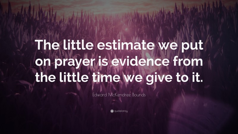 Edward McKendree Bounds Quote: “The little estimate we put on prayer is evidence from the little time we give to it.”