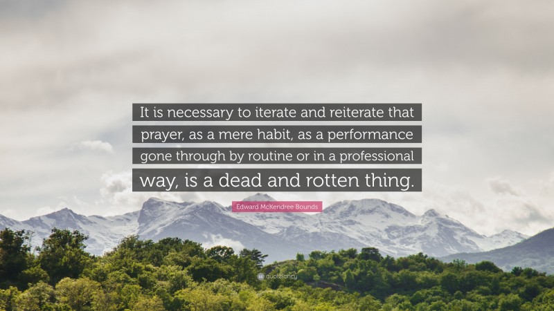 Edward McKendree Bounds Quote: “It is necessary to iterate and reiterate that prayer, as a mere habit, as a performance gone through by routine or in a professional way, is a dead and rotten thing.”