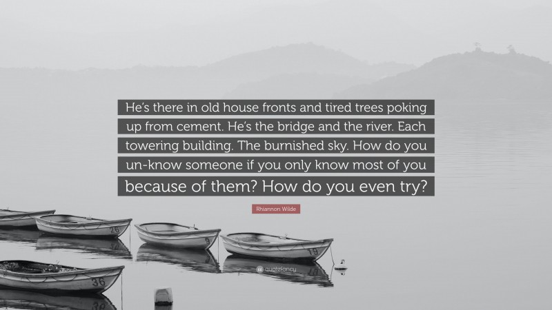 Rhiannon Wilde Quote: “He’s there in old house fronts and tired trees poking up from cement. He’s the bridge and the river. Each towering building. The burnished sky. How do you un-know someone if you only know most of you because of them? How do you even try?”