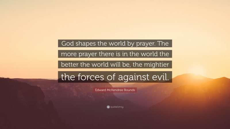 Edward McKendree Bounds Quote: “God shapes the world by prayer. The more prayer there is in the world the better the world will be, the mightier the forces of against evil.”