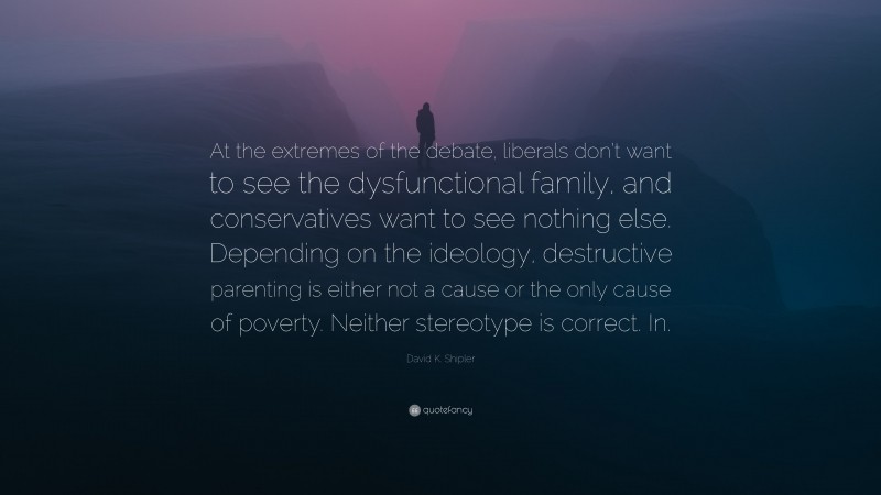 David K. Shipler Quote: “At the extremes of the debate, liberals don’t want to see the dysfunctional family, and conservatives want to see nothing else. Depending on the ideology, destructive parenting is either not a cause or the only cause of poverty. Neither stereotype is correct. In.”