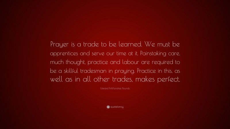 Edward McKendree Bounds Quote: “Prayer is a trade to be learned. We must be apprentices and serve our time at it. Painstaking care, much thought, practice and labour are required to be a skillful tradesman in praying. Practice in this, as well as in all other trades, makes perfect.”