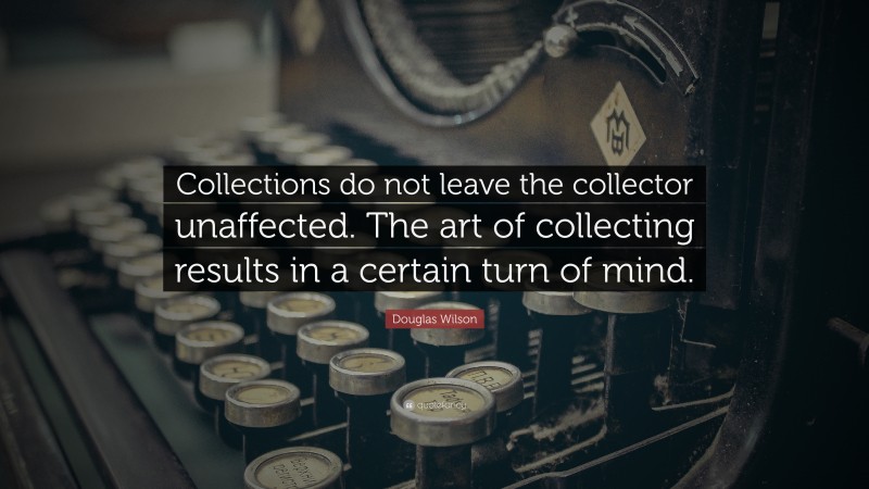 Douglas Wilson Quote: “Collections do not leave the collector unaffected. The art of collecting results in a certain turn of mind.”