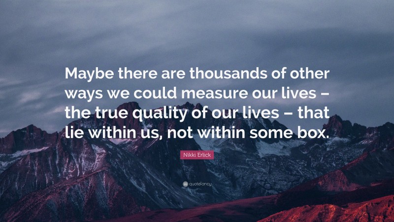 Nikki Erlick Quote: “Maybe there are thousands of other ways we could measure our lives – the true quality of our lives – that lie within us, not within some box.”
