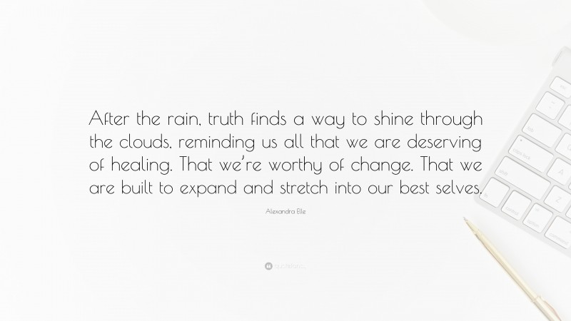 Alexandra Elle Quote: “After the rain, truth finds a way to shine through the clouds, reminding us all that we are deserving of healing. That we’re worthy of change. That we are built to expand and stretch into our best selves.”