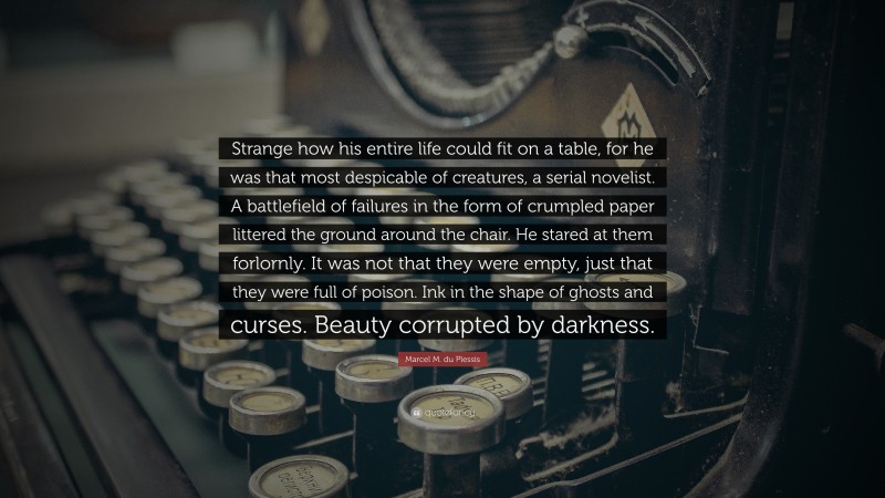 Marcel M. du Plessis Quote: “Strange how his entire life could fit on a table, for he was that most despicable of creatures, a serial novelist. A battlefield of failures in the form of crumpled paper littered the ground around the chair. He stared at them forlornly. It was not that they were empty, just that they were full of poison. Ink in the shape of ghosts and curses. Beauty corrupted by darkness.”