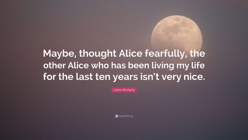 Liane Moriarty Quote: “Maybe, thought Alice fearfully, the other Alice who has been living my life for the last ten years isn’t very nice.”