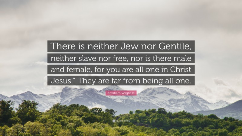 Abraham Verghese Quote: “There is neither Jew nor Gentile, neither slave nor free, nor is there male and female, for you are all one in Christ Jesus.” They are far from being all one.”