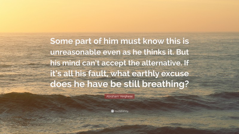 Abraham Verghese Quote: “Some part of him must know this is unreasonable even as he thinks it. But his mind can’t accept the alternative. If it’s all his fault, what earthly excuse does he have be still breathing?”