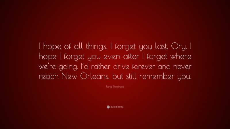 Peng Shepherd Quote: “I hope of all things, I forget you last, Ory. I hope I forget you even after I forget where we’re going. I’d rather drive forever and never reach New Orleans, but still remember you.”