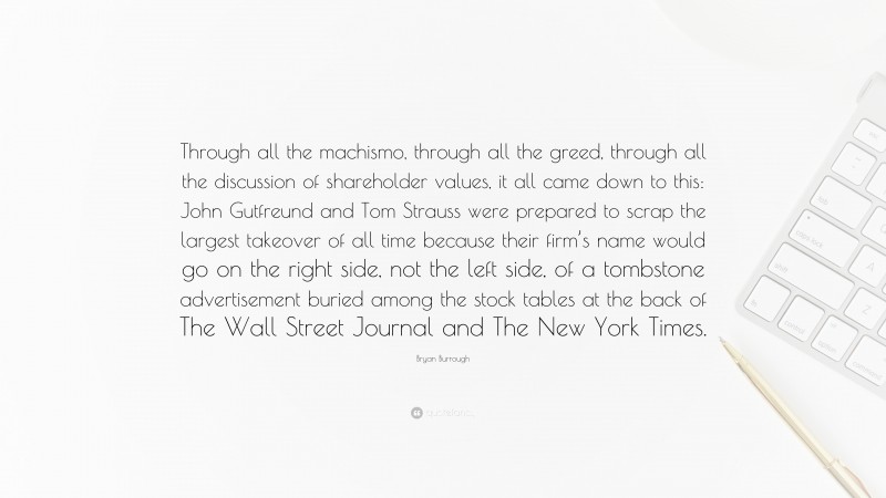 Bryan Burrough Quote: “Through all the machismo, through all the greed, through all the discussion of shareholder values, it all came down to this: John Gutfreund and Tom Strauss were prepared to scrap the largest takeover of all time because their firm’s name would go on the right side, not the left side, of a tombstone advertisement buried among the stock tables at the back of The Wall Street Journal and The New York Times.”