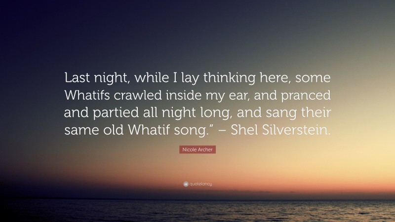 Nicole Archer Quote: “Last night, while I lay thinking here, some Whatifs crawled inside my ear, and pranced and partied all night long, and sang their same old Whatif song.” – Shel Silverstein.”