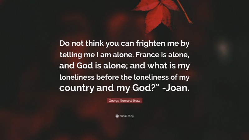 George Bernard Shaw Quote: “Do not think you can frighten me by telling me I am alone. France is alone, and God is alone; and what is my loneliness before the loneliness of my country and my God?” -Joan.”