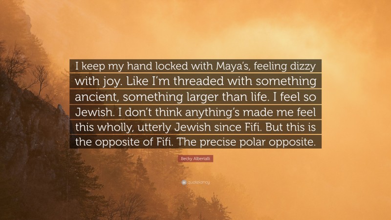 Becky Albertalli Quote: “I keep my hand locked with Maya’s, feeling dizzy with joy. Like I’m threaded with something ancient, something larger than life. I feel so Jewish. I don’t think anything’s made me feel this wholly, utterly Jewish since Fifi. But this is the opposite of Fifi. The precise polar opposite.”