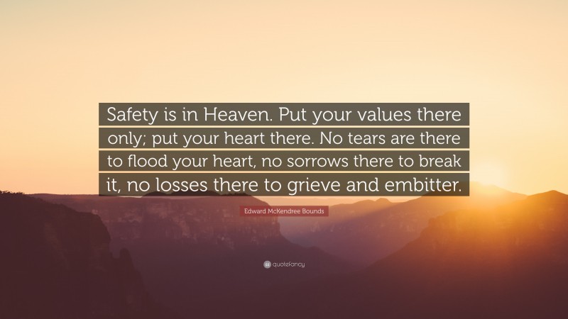 Edward McKendree Bounds Quote: “Safety is in Heaven. Put your values there only; put your heart there. No tears are there to flood your heart, no sorrows there to break it, no losses there to grieve and embitter.”