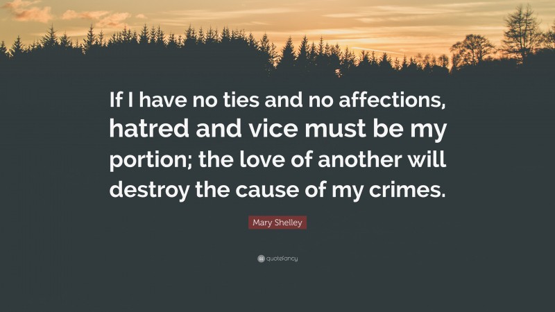 Mary Shelley Quote: “If I have no ties and no affections, hatred and vice must be my portion; the love of another will destroy the cause of my crimes.”