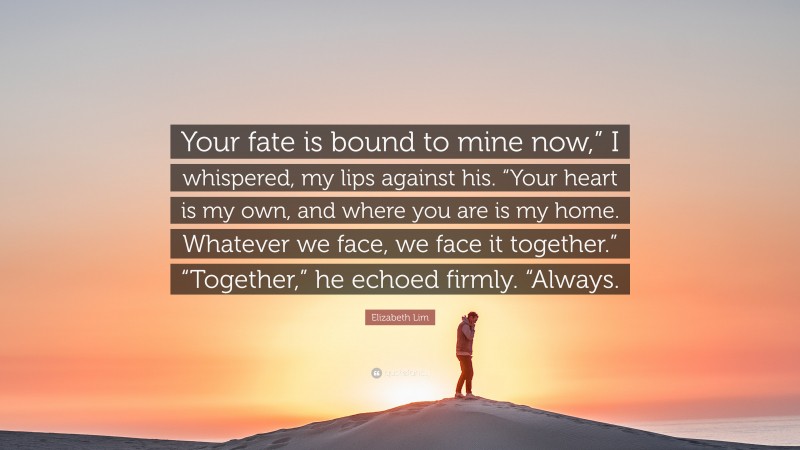 Elizabeth Lim Quote: “Your fate is bound to mine now,” I whispered, my lips against his. “Your heart is my own, and where you are is my home. Whatever we face, we face it together.” “Together,” he echoed firmly. “Always.”