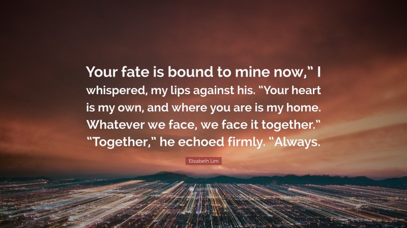 Elizabeth Lim Quote: “Your fate is bound to mine now,” I whispered, my lips against his. “Your heart is my own, and where you are is my home. Whatever we face, we face it together.” “Together,” he echoed firmly. “Always.”