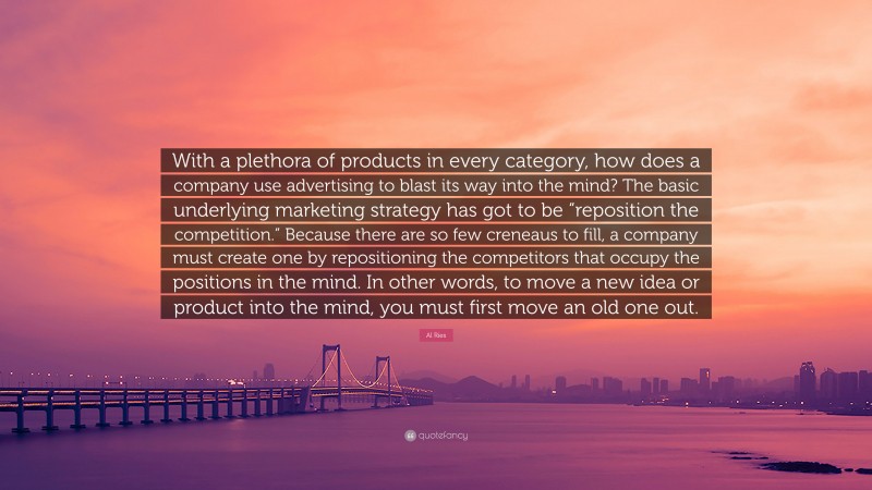 Al Ries Quote: “With a plethora of products in every category, how does a company use advertising to blast its way into the mind? The basic underlying marketing strategy has got to be “reposition the competition.” Because there are so few creneaus to fill, a company must create one by repositioning the competitors that occupy the positions in the mind. In other words, to move a new idea or product into the mind, you must first move an old one out.”