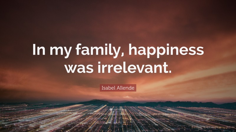 Isabel Allende Quote: “In my family, happiness was irrelevant.”