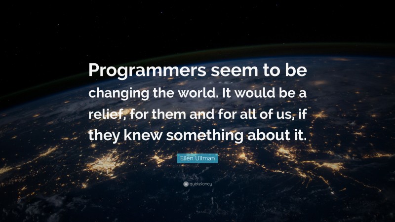 Ellen Ullman Quote: “Programmers seem to be changing the world. It would be a relief, for them and for all of us, if they knew something about it.”